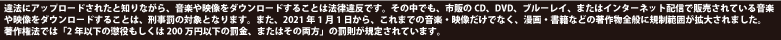 違法にアップロードされたと知りながら、音楽や映像をダウンロードすることは法律違反です。その中でも、CD、DVD、ブルーレイ、またはインターネット配信で販売されている音楽や映像をダウンロードすることは、刑事罰の対象となります。2012年10月1日から、法律により2年以下の懲役もしくは200万円以下の罰金またはその両方が科せられます。